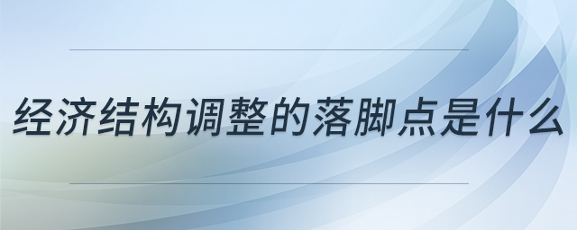 經(jīng)濟(jì)結(jié)構(gòu)調(diào)整的落腳點是什么 經(jīng)濟(jì)結(jié)構(gòu)調(diào)整的落腳點是什么