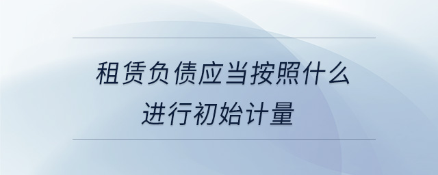 租賃負(fù)債應(yīng)當(dāng)按照什么進(jìn)行初始計(jì)量 租賃負(fù)債應(yīng)當(dāng)按照什么進(jìn)行初始計(jì)量