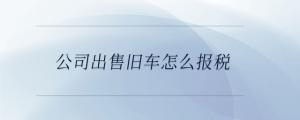 公司出售舊車怎么報(bào)稅