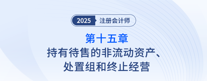 第十五章持有待售的非流動資產(chǎn)、處置組和終止經(jīng)營_25年注會會計思維導圖