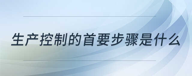 生產(chǎn)控制的首要步驟是什么 生產(chǎn)控制的首要步驟是什么