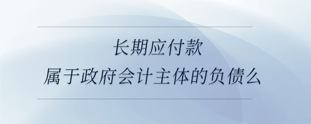 長期應(yīng)付款屬于政府會計主體的負(fù)債么 長期應(yīng)付款屬于政府會計主體的負(fù)債么