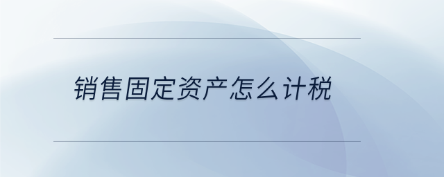 銷售固定資產(chǎn)怎么計稅 銷售固定資產(chǎn)怎么計稅