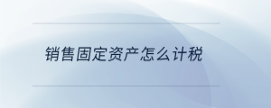 銷售固定資產(chǎn)怎么計(jì)稅