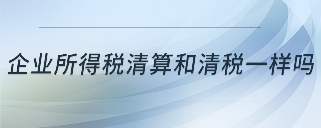 企業(yè)所得稅清算和清稅一樣嗎 企業(yè)所得稅清算和清稅一樣嗎