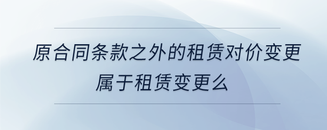 原合同條款之外的租賃對(duì)價(jià)變更屬于租賃變更么 原合同條款之外的租賃對(duì)價(jià)變更屬于租賃變更么