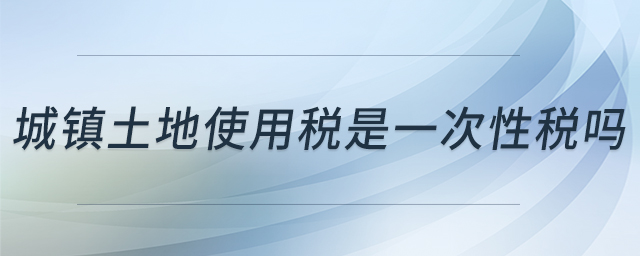 城鎮(zhèn)土地使用稅是一次性稅嗎 城鎮(zhèn)土地使用稅是一次性稅嗎