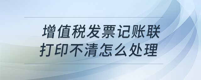 增值稅發(fā)票記賬聯(lián)打印不清怎么處理 增值稅發(fā)票記賬聯(lián)打印不清怎么處理