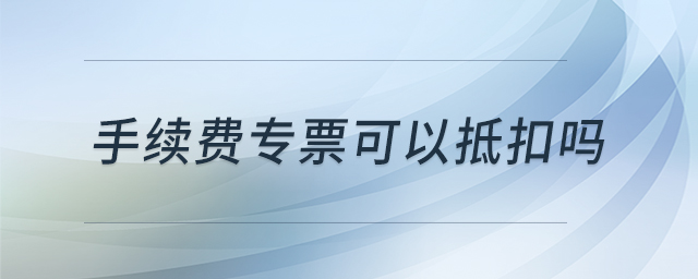 手續(xù)費(fèi)專票可以抵扣嗎 手續(xù)費(fèi)專票可以抵扣嗎
