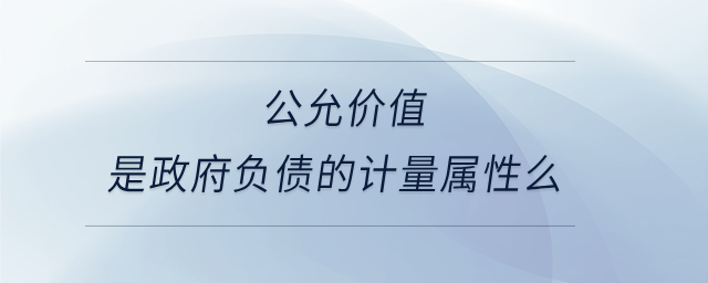 公允價(jià)值是政府負(fù)債的計(jì)量屬性么 公允價(jià)值是政府負(fù)債的計(jì)量屬性么