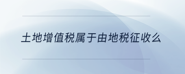 土地增值稅屬于由地稅征收么 土地增值稅屬于由地稅征收么