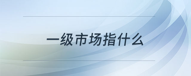 一級(jí)市場(chǎng)指什么 一級(jí)市場(chǎng)指什么