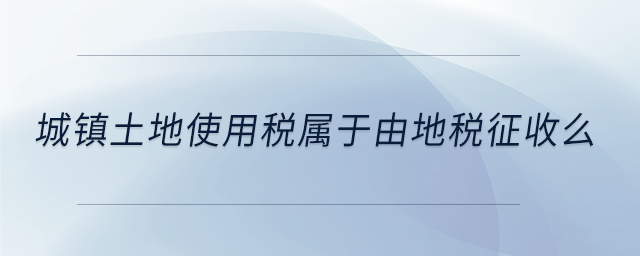城鎮(zhèn)土地使用稅屬于由地稅征收么 城鎮(zhèn)土地使用稅屬于由地稅征收么