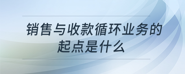 銷售與收款循環(huán)業(yè)務(wù)的起點(diǎn)是什么