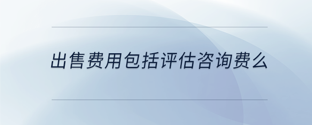出售費用包括評估咨詢費么 出售費用包括評估咨詢費么