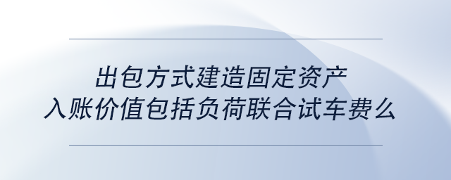中級會計出包方式建造固定資產(chǎn)入賬價值包括負荷聯(lián)合試車費么