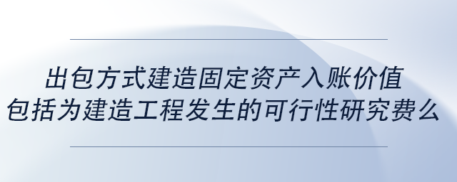中級會計出包方式建造固定資產入賬價值包括為建造工程發(fā)生的可行性研究費么 中級會計出包方式建造固定資產入賬價值包括為建造工程發(fā)生的可行性研究費么