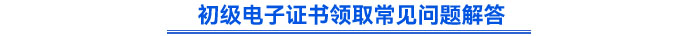 初級電子證書領(lǐng)取常見問題解答