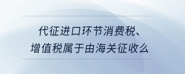 代征進(jìn)口環(huán)節(jié)消費(fèi)稅、增值稅屬于由海關(guān)征收么