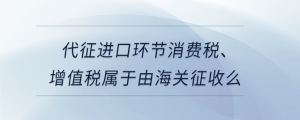 代征進(jìn)口環(huán)節(jié)消費(fèi)稅、增值稅屬于由海關(guān)征收么