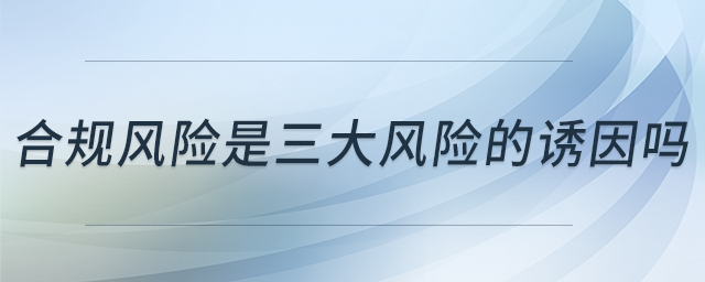 合規(guī)風(fēng)險是三大風(fēng)險的誘因嗎 合規(guī)風(fēng)險是三大風(fēng)險的誘因嗎