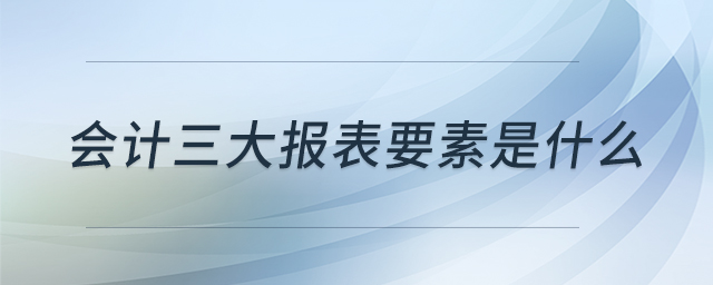 會(huì)計(jì)三大報(bào)表要素是什么