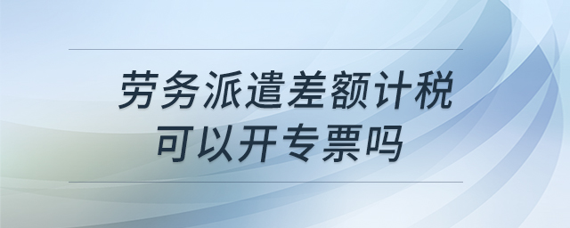 勞務(wù)派遣差額計稅可以開專票嗎 勞務(wù)派遣差額計稅可以開專票嗎