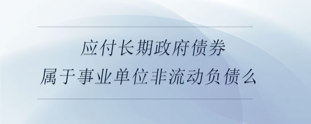 應付長期政府債券屬于事業(yè)單位非流動負債么 應付長期政府債券屬于事業(yè)單位非流動負債么