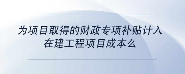 中級(jí)會(huì)計(jì)為項(xiàng)目取得的財(cái)政專項(xiàng)補(bǔ)貼計(jì)入在建工程項(xiàng)目成本么 中級(jí)會(huì)計(jì)為項(xiàng)目取得的財(cái)政專項(xiàng)補(bǔ)貼計(jì)入在建工程項(xiàng)目成本么