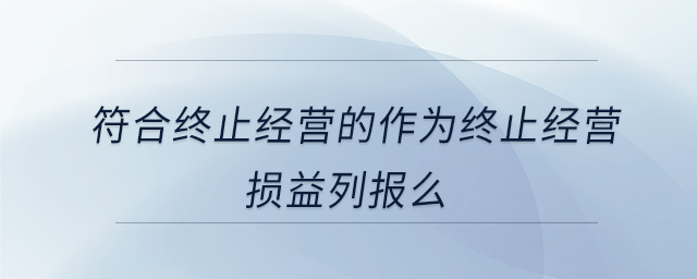 符合終止經(jīng)營(yíng)的作為終止經(jīng)營(yíng)損益列報(bào)么 符合終止經(jīng)營(yíng)的作為終止經(jīng)營(yíng)損益列報(bào)么