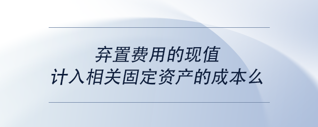 中級會計棄置費用的現(xiàn)值計入相關(guān)固定資產(chǎn)的成本么