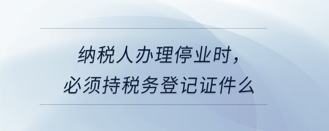 納稅人辦理停業(yè)時，必須持稅務(wù)登記證件么