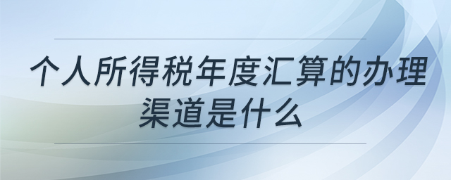 個人所得稅年度匯算的辦理渠道是什么 個人所得稅年度匯算的辦理渠道是什么