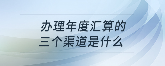 辦理年度匯算的三個渠道是什么 辦理年度匯算的三個渠道是什么