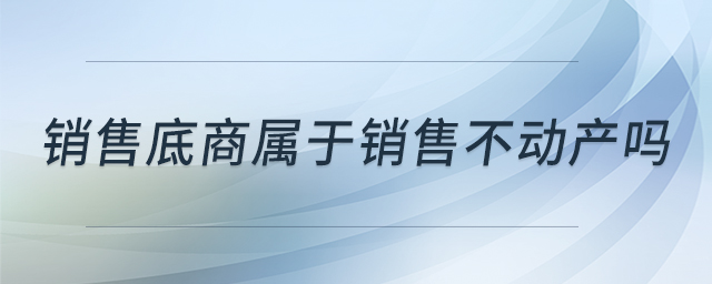 銷售底商屬于銷售不動(dòng)產(chǎn)嗎 銷售底商屬于銷售不動(dòng)產(chǎn)嗎