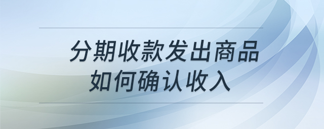 分期收款發(fā)出商品如何確認(rèn)收入 分期收款發(fā)出商品如何確認(rèn)收入