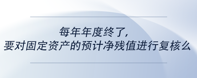 中級會計每年年度終了，要對固定資產(chǎn)的預(yù)計凈殘值進(jìn)行復(fù)核么