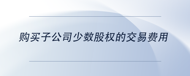 中級(jí)會(huì)計(jì)購(gòu)買子公司少數(shù)股權(quán)的交易費(fèi)用 中級(jí)會(huì)計(jì)購(gòu)買子公司少數(shù)股權(quán)的交易費(fèi)用