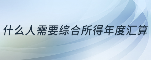 什么人需要綜合所得年度匯算 什么人需要綜合所得年度匯算