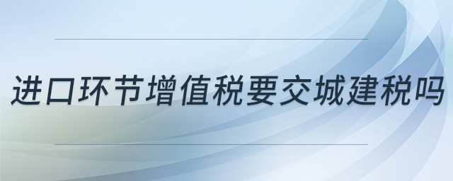 進(jìn)口環(huán)節(jié)增值稅要交城建稅嗎 進(jìn)口環(huán)節(jié)增值稅要交城建稅嗎