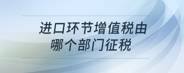 進(jìn)口環(huán)節(jié)增值稅由哪個(gè)部門征稅 進(jìn)口環(huán)節(jié)增值稅由哪個(gè)部門征稅