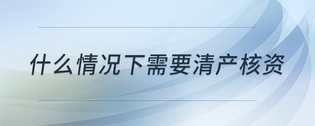 什么情況下需要清產核資 什么情況下需要清產核資