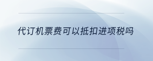 代訂機票費可以抵扣進項稅嗎 代訂機票費可以抵扣進項稅嗎